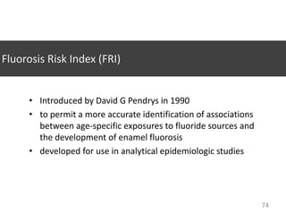 Fluorosis Risk Index (FRI)
• Introduced by David G Pendrys in 1990
• to permit a more accurate identification of associations
between age-specific exposures to fluoride sources and
the development of enamel fluorosis
• developed for use in analytical epidemiologic studies

74

 
