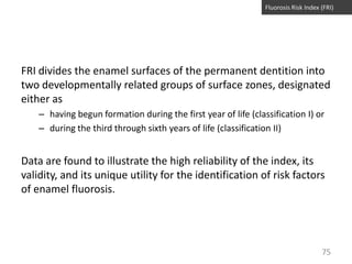 Fluorosis Risk Index (FRI)

FRI divides the enamel surfaces of the permanent dentition into
two developmentally related groups of surface zones, designated
either as
– having begun formation during the first year of life (classification I) or
– during the third through sixth years of life (classification II)

Data are found to illustrate the high reliability of the index, its
validity, and its unique utility for the identification of risk factors
of enamel fluorosis.

75

 