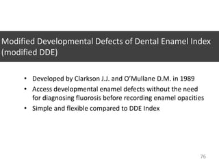 Modified Developmental Defects of Dental Enamel Index
(modified DDE)
• Developed by Clarkson J.J. and O’Mullane D.M. in 1989
• Access developmental enamel defects without the need
for diagnosing fluorosis before recording enamel opacities
• Simple and flexible compared to DDE Index

76

 