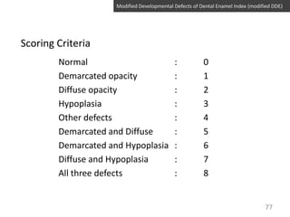 Modified Developmental Defects of Dental Enamel Index (modified DDE)

Scoring Criteria
Normal
Demarcated opacity
Diffuse opacity
Hypoplasia
Other defects
Demarcated and Diffuse
Demarcated and Hypoplasia
Diffuse and Hypoplasia
All three defects

:
:
:
:
:
:
:
:
:

0
1
2
3
4
5
6
7
8

77

 