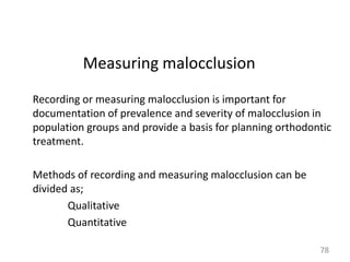 Measuring malocclusion
Recording or measuring malocclusion is important for
documentation of prevalence and severity of malocclusion in
population groups and provide a basis for planning orthodontic
treatment.
Methods of recording and measuring malocclusion can be
divided as;
Qualitative
Quantitative
78

 