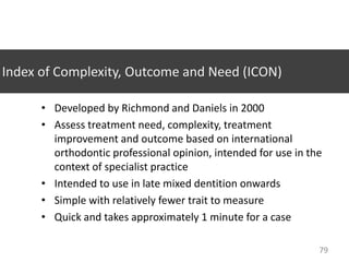 Index of Complexity, Outcome and Need (ICON)
• Developed by Richmond and Daniels in 2000
• Assess treatment need, complexity, treatment
improvement and outcome based on international
orthodontic professional opinion, intended for use in the
context of specialist practice
• Intended to use in late mixed dentition onwards
• Simple with relatively fewer trait to measure
• Quick and takes approximately 1 minute for a case
79

 
