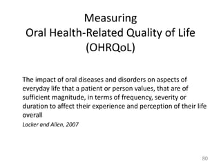 Measuring
Oral Health-Related Quality of Life
(OHRQoL)
The impact of oral diseases and disorders on aspects of
everyday life that a patient or person values, that are of
sufficient magnitude, in terms of frequency, severity or
duration to affect their experience and perception of their life
overall
Locker and Allen, 2007

80

 
