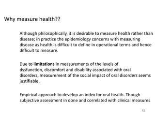 Why measure health??
Although philosophically, it is desirable to measure health rather than
disease; in practice the epidemiology concerns with measuring
disease as health is difficult to define in operational terms and hence
difficult to measure.
Due to limitations in measurements of the levels of
dysfunction, discomfort and disability associated with oral
disorders, measurement of the social impact of oral disorders seems
justifiable.

Empirical approach to develop an index for oral health. Though
subjective assessment in done and correlated with clinical measures
81

 