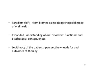 • Paradigm shift – from biomedical to biopsychosocial model
of oral health
• Expanded understanding of oral disorders: functional and
psychosocial consequences
• Legitimacy of the patients’ perspective –needs for and
outcomes of therapy

82

 