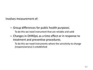 Involves measurement of:
– Group differences for public health purposes.
To do this we need instrument that are reliable and valid

– Changes in OHRQoL as a time effect or in response to
treatment and preventive procedures.
To do this we need instruments where the sensitivity to change
(responsiveness) is established

83

 