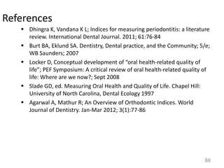 References
 Dhingra K, Vandana K L; Indices for measuring periodontitis: a literature
review. International Dental Journal. 2011; 61:76-84
 Burt BA, Eklund SA. Dentistry, Dental practice, and the Community; 5/e;
WB Saunders; 2007
 Locker D, Conceptual development of “oral health-related quality of
life”; PEF Symposium: A critical review of oral health-related quality of
life: Where are we now?; Sept 2008
 Slade GD, ed. Measuring Oral Health and Quality of Life. Chapel Hill:
University of North Carolina, Dental Ecology 1997
 Agarwal A, Mathur R; An Overview of Orthodontic Indices. World
Journal of Dentistry. Jan-Mar 2012; 3(1):77-86

88

 