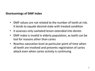 Shortcomings of DMF Index
• DMF values are not related to the number of teeth at risk.
It tends to equate desired state with treated condition
• It assesses only cavitated lesion extended into dentin
• DMF index is invalid in elderly population, as teeth can be
lost for reasons other than caries
• Reaches saturation level at particular point of time when
all teeth are involved and prevents registration of caries
attack even when caries activity is continuing

9

 
