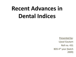 Recent Advances in
Dental Indices

Presented by:
Ujwal Gautam
Roll no. 431
BDS 4th year (batch
2009)

 