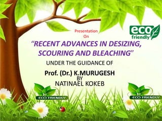 Presentation
On
“RECENT ADVANCES IN DESIZING,
SCOURING AND BLEACHING”
UNDER THE GUIDANCE OF
Prof. (Dr.) K.MURUGESH
BY
NATINAEL KOKEB
 