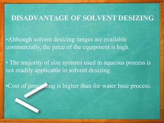 DISADVANTAGE OF SOLVENT DESIZING
•Although solvent desizing ranges are available
commercially, the price of the equipment is high.
• The majority of size systems used in aqueous process is
not readily applicable in solvent desizing.
•Cost of processing is higher than for water base process.
 