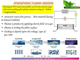 • attractive water-free process Here material having
in ionized condition
• Plasma is produce by applying electric field on a gas
• Plasma is etching the fabric surface
• Etching is depend upon the voltage, type of
gas, time
Desizing of PVA sized cotton fabric can be done only by using
cold water washing after plasma treatment using air + helium
+ oxygen plasma.
 