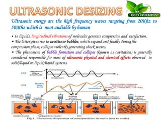 Ultrasonic energy are the high frequency waves rangeing from 20Khz to
50Mhz which is nnot audiable by human
• In liquids, longitudinal vibrations of molecules generate compression and rarefaction,
• The latter gives rise to cavities or bubbles, which expand and finally duringthe
compression phase, collapse violently generating shock waves.
• The phenomena of bubble formation and collapse (known as cavitation) is generally
considered responsible for most of ultrasonic physical and chemical effects observed in
solid/liquid or, liquid/liquid systems.
 