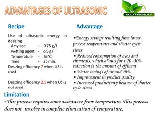 Use of ultrasonic energy in
desizing
Amylase
wetting agent
Temperature
Time
- 0.75 g/l
- o.5 g/l
- 55°C
- 20 min.
Desizing efficiency 7 when US is
used.
Desizing efficiency 2.5 when US is
not used.
Limitation
•Energy savings resulting from lower
process temperatures and shorter cycle
times
• Reduced consumption of dyes and
chemicals, which allows for a 20 -30%
reduction in the amount of effluent
• Water savings of around 20%
• Improvement in product quality
• Increased productivity because of shorter
cycle times
•This process requires some assistance from temperature. This process
does not involve in complete elimination of temperature.
Recipe Advantage
 