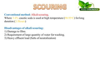 Conventional method: Alkaliscouring.
Where 3-4% caustic soda is used at high temperature (90-95oC) forlong
duration (2-3hours)
Disadvantages of alkali scouring:
1) Damage to fibre.
2) Requirement of large quantity of water for washing.
3) Heavy effluent load (Salts of neutralization)
 