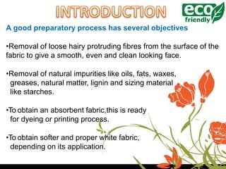 A good preparatory process has several objectives
•Removal of loose hairy protruding fibres from the surface of the
fabric to give a smooth, even and clean looking face.
•Removal of natural impurities like oils, fats, waxes,
greases, natural matter, lignin and sizing material
like starches.
•To obtain an absorbent fabric,this is ready
for dyeing or printing process.
•To obtain softer and proper white fabric,
depending on its application.
 
