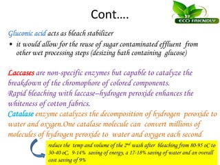 Cont….
Gluconic acid acts as bleach stabilizer
• it would allow for the reuse of sugar contaminated effluent from
other wet processing steps (desizing bath containing glucose)
Laccases are non-specific enzymes but capable to catalyze the
breakdown of the chromophore of colored components.
Rapid bleaching with laccase–hydrogen peroxide enhances the
whiteness of cotton fabrics.
Catalase enzyme catalyzes the decomposition of hydrogen peroxide to
water and oxygen.One catalase molecule can convert millions of
molecules of hydrogen peroxide to water and oxygen each second
reduce the temp and volume of the 2nd wash after bleaching from 80-95 oC to
30-40 oC, 9-14% saving of energy, a 17-18% saving of water and an overall
cost saving of 9%
 