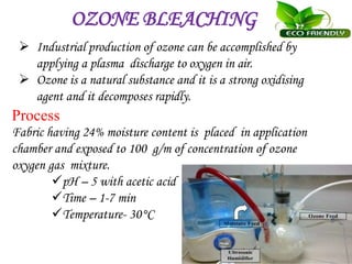 OZONE BLEACHING
 Industrial production of ozone can be accomplished by
applying a plasma discharge to oxygen in air.
 Ozone is a natural substance and it is a strong oxidising
agent and it decomposes rapidly.
Process
Fabric having 24% moisture content is placed in application
chamber and exposed to 100 g/m of concentration of ozone
oxygen gas mixture.
pH – 5 with acetic acid
Time – 1-7 min
Temperature- 30°C
 