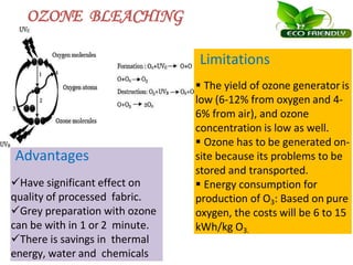 OZONE BLEACHING
Advantages
Have significant effect on
quality of processed fabric.
Grey preparation with ozone
can be with in 1 or 2 minute.
There is savings in thermal
energy, water and chemicals
Limitations
 The yield of ozone generator is
low (6-12% from oxygen and 4-
6% from air), and ozone
concentration is low as well.
 Ozone has to be generated on-
site because its problems to be
stored and transported.
 Energy consumption for
production of O3: Based on pure
oxygen, the costs will be 6 to 15
kWh/kg O3.
 