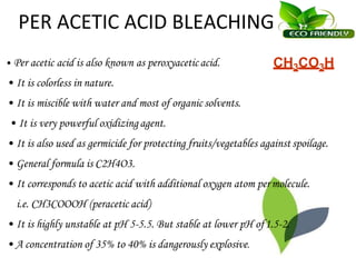 PER ACETIC ACID BLEACHING
• Per acetic acid is also known as peroxyaceticacid.
• It is colorless in nature.
• It is miscible with water and most of organic solvents.
• It is very powerful oxidizing agent.
• It is also used as germicide for protecting fruits/vegetables against spoilage.
• General formula is C2H4O3.
• It corresponds to acetic acid with additional oxygen atom permolecule.
i.e. CH3COOOH (peracetic acid)
• It is highly unstable at pH 5-5.5. But stable at lower pH of1.5-2.
• A concentration of 35% to 40% is dangerously explosive.
CH3CO3H
 