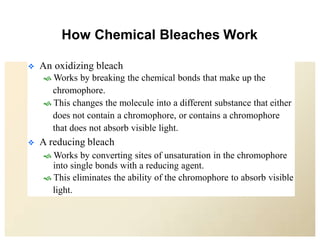 How Chemical Bleaches Work
 An oxidizing bleach
 Works by breaking the chemical bonds that make up the
chromophore.
 This changes the molecule into a different substance that either
does not contain a chromophore, or contains a chromophore
that does not absorb visible light.
 A reducing bleach
 Works by converting sites of unsaturation in the chromophore
into single bonds with a reducing agent.
 This eliminates the ability of the chromophore to absorb visible
light.
 