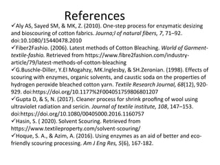 References
Aly AS, Sayed SM, & MK, Z. (2010). One-step process for enzymatic desizing
and bioscouring of cotton fabrics. Journa;l of natural fibers, 7, 71–92.
doi:10.1080/15440478.2010
Fiber2Fashio. (2006). Latest methods of Cotton Bleaching. World of Garment-
textile-fashio. Retrieved from https://www.fibre2fashion.com/industry-
article/79/latest-methods-of-cotton-bleaching
G.Buschle-Diller, Y.El Mogahzy, MK.Inglesby, & SH.Zeronian. (1998). Effects of
scouring with enzymes, organic solvents, and caustic soda on the properties of
hydrogen peroxide bleached cotton yarn. Textile Research Journal, 68(12), 920-
929. doi:https://doi.org/10.1177%2F004051759806801207
Gupta D, & S, N. (2017). Cleaner process for shrink prooﬁng of wool using
ultraviolet radiation and sericin. Journal of textile institute, 108, 147–153.
doi:https://doi.org/10.1080/00405000.2016.1160757
Hasin, S. ( 2020). Solvent Scouring. Retrieved from
https://www.textileproperty.com/solvent-scouring/
Hoque, S. A., & Azim, A. (2016). Using enzymes as an aid of better and eco-
friendly scouring processing. Am J Eng Res, 5(6), 167-182.
 