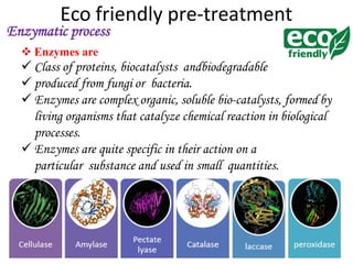 Eco friendly pre-treatment
 Enzymes are
 Class of proteins, biocatalysts andbiodegradable
 produced from fungi or bacteria.
 Enzymes are complex organic, soluble bio-catalysts, formed by
living organisms that catalyze chemical reaction in biological
processes.
 Enzymes are quite specific in their action on a
particular substance and used in small quantities.
Enzymatic process
 