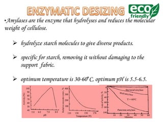 •Amylases are the enzyme that hydrolyses and reduces the molecular
weight of cellulose.
 hydrolyze starch molecules to give diverse products.
 specific for starch, removing it without damaging to the
support fabric.
 optimum temperature is 30-60°C, optimum pH is 5.5-6.5.
 