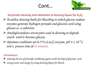 Cont…
Enzymatic desizing and utilisation of desizing liquor for H2O2
 To utilize desizing baths for bleaching in which glucose oxidase
enzymes generate hydrogen peroxide and gluconic acid using
glucose as a substrate.
 Amyloglucosidases areenzymes used in desizing to degrade
starch until it becomes glucose.
 Optimum conditions are 0.75% (o.w.f.) enzyme, pH 4.1, 62 °C
and a process time of 45 minutes.
Advantages:
 reducing the use of peroxide stabilizing agents with the help of gluconic acid
 saving water and energy by using desizing liquor for bleach.
 