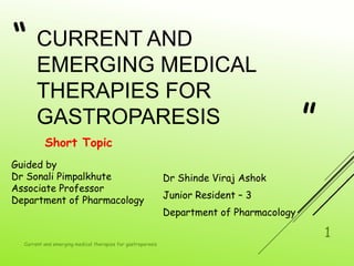 “
”
CURRENT AND
EMERGING MEDICAL
THERAPIES FOR
GASTROPARESIS
Short Topic
Dr Shinde Viraj Ashok
Junior Resident – 3
Department of Pharmacology
Current and emerging medical therapies for gastroparesis
1
Guided by
Dr Sonali Pimpalkhute
Associate Professor
Department of Pharmacology
 