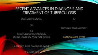 RECENT ADVANCES IN DIAGNOSIS AND
TREATMENT OF TUBERCULOSIS
SEMINAR PRESENTATION
TO
THE
DEPARTMENT OF MICROBIOLOGY
ADELEKE UNIVERSITY, OSUN STATE, NIGERIA
SUPERVISED BY DR. OLADIPO KOLAWOLE
18 AUGUST, 2020
BY
ABIOSUN OLANIKE MOYOLOYE
MATRIC NUMBER: 17/1077
 