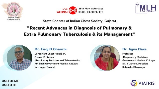 #MLH4CME
#MLH4TB
"Recent Advances in Diagnosis of Pulmonary &

Extra Pulmonary Tuberculosis & its Management"
State Chapter of Indian Chest Society, Gujarat
28th May (Saturday)
03:00- 04:30 PM IST
Dr. Jigna Dave
Professor
(Respiratory Medicine)
Government Medical College,
Sir. T General Hospital,
Kalanala, Bhavnagar
Dr. Firoj D Ghanchi
Consultant Chest Physician,
Former Professor
(Respiratory Medicine and Tuberculosis),
MP Shah Government Medical College,
Jamnagar, Gujarat
 