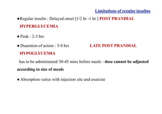 Limitations of regular insulins
●Regular insulin : Delayed onset [1/2 hr -1 hr ] POST PRANDIAL
HYPERGLYCEMIA
● Peak : 2-3 hrs
● Duaration of action : 5-8 hrs
HYPOGLYCEMIA
LATE POST PRANDIAL
has to be administered 30-45 mins before meals : dose cannot be adjusted
according to size of meals
● Absorption varies with injection site and exercise
 