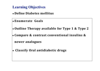 Learning Objectives
● Define Diabetes mellitus
● Enumerate Goals
● Outline Therapy available for Type 1 & Type 2
● Compare & contrast conventional insulins &
newer analogues
● Classify Oral antidiabetic drugs
 