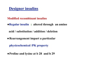 Designer insulins
Modified recombinant insulins
●Regular insulin : altered through an amino
acid / substitution / addition / deletion
●Rearrangement impart a particular
physicochemical /PK property
●Proline and lysine at b 28 and b 29
 