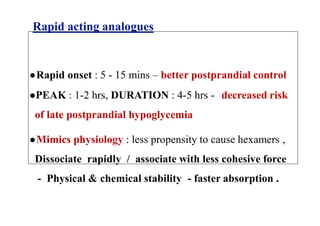 Rapid acting analogues
●Rapid onset : 5 - 15 mins – better postprandial control
●PEAK : 1-2 hrs, DURATION : 4-5 hrs - decreased risk
of late postprandial hypoglycemia
●Mimics physiology : less propensity to cause hexamers ,
Dissociate rapidly / associate with less cohesive force
- Physical & chemical stability - faster absorption .
 