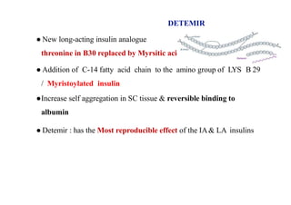 DETEMIR
● New long-acting insulin analogue
threonine in B30 replaced by Myrsitic acid
● Addition of C-14 fatty acid chain to the amino group of LYS B 29
/ Myristoylated insulin
●Increase self aggregation in SC tissue & reversible binding to
albumin
● Detemir : has the Most reproducible effect of the IA& LA insulins
 