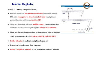 Insulin Degludec
Newest ULTRAlong acting basal insulin,
● Modified insulin with one amino acid deleted (threonine at position
B30) and is conjugated to hexadecanedioic acid via γ-l-glutamyl
spacer at the amino acid lysine at position B29.
● Active at a physiologic pH, forms multihexamers complexes that slow
absorption on subcutaneous injection ; Also binds well to albumin
● These two characteristics contribute to the prolonged effect of degludec
(>24 h at steady state). T 1 ⁄ 2- (25-40 hr) /100U & 200U/ML[PEN]
● Unlike Glargine it is effective at physiological pH
● less severe hypoglycemia than glargine.
● Unlike Glargine & Detemir, it can be mixed with other insulins
 