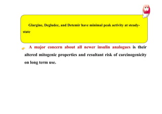 Glargine, Degludec, and Detemir have minimal peak activity at steady-
state
A major concern about all newer insulin analogues is their
altered mitogenic properties and resultant risk of carcinogenicity
on long term use.
 