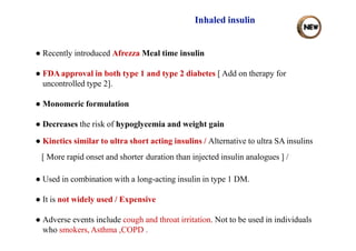 Inhaled insulin
● Recently introduced Afrezza Meal time insulin
● FDA approval in both type 1 and type 2 diabetes [ Add on therapy for
uncontrolled type 2].
● Monomeric formulation
● Decreases the risk of hypoglycemia and weight gain
● Kinetics similar to ultra short acting insulins / Alternative to ultra SA insulins
[ More rapid onset and shorter duration than injected insulin analogues ] /
● Used in combination with a long-acting insulin in type 1 DM.
● It is not widely used / Expensive
● Adverse events include cough and throat irritation. Not to be used in individuals
who smokers, Asthma ,COPD .
 