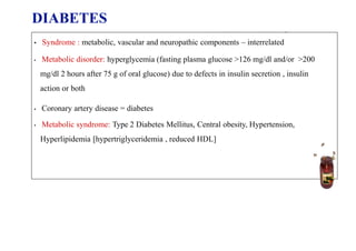 DIABETES
MELLITUS
• Syndrome : metabolic, vascular and neuropathic components – interrelated
• Metabolic disorder: hyperglycemia (fasting plasma glucose >126 mg/dl and/or >200
mg/dl 2 hours after 75 g of oral glucose) due to defects in insulin secretion , insulin
action or both
• Coronary artery disease = diabetes
• Metabolic syndrome: Type 2 Diabetes Mellitus, Central obesity, Hypertension,
Hyperlipidemia [hypertriglyceridemia , reduced HDL]
 