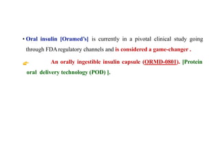 • Oral insulin [Oramed’s] is currently in a pivotal clinical study going
through FDAregulatory channels and is considered a game-changer .
An orally ingestible insulin capsule (ORMD-0801). [Protein
oral delivery technology (POD) ].
 