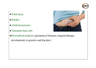 ● Nasal spray
● Patches
● Artificial pancreas
● Transplant beta cells
●Personalised medicine [grouping of diseases, targeted therapy ,
developments in genetics and big data ]
 