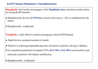 KATP Channel Modulators: Nonsulfonylureas
Repaglinide. Oral insulin secretagogue of the Meglitinide class, stimulates insulin release
by closing KATP channels
● Metabolized by the liver (CYP3A4) to inactive derivatives, ~10% is metabolized by the
kidney
● Hypoglycemia , weight gain
Nateglinide : orally effective insulin secretagogue, block KATP channels
● Rapid but less-sustained secretion of insulin
● Effective in reducing postprandial glycemic elevations in patients with type 2 diabetes.
● It is metabolized primarily by hepatic CYPs (2C9, 70%; 3A4, 30%) and should be used
cautiously in patients with hepatic insufficiency.
● Hypoglycaemia , weight gain
 