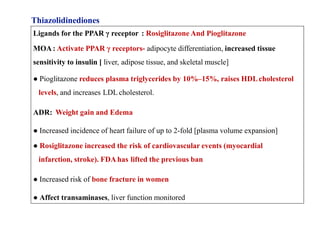 Thiazolidinediones
Ligands for the PPAR γ receptor : Rosiglitazone And Pioglitazone
MOA: Activate PPAR γ receptors- adipocyte differentiation, increased tissue
sensitivity to insulin [ liver, adipose tissue, and skeletal muscle]
● Pioglitazone reduces plasma triglycerides by 10%–15%, raises HDLcholesterol
levels, and increases LDL cholesterol.
ADR: Weight gain and Edema
● Increased incidence of heart failure of up to 2-fold [plasma volume expansion]
● Rosiglitazone increased the risk of cardiovascular events (myocardial
infarction, stroke). FDA has lifted the previous ban
● Increased risk of bone fracture in women
● Affect transaminases, liver function monitored
 