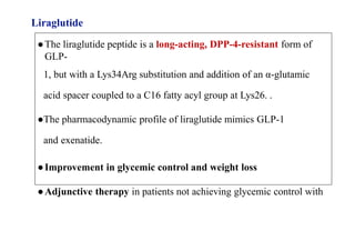 Liraglutide
●The liraglutide peptide is a long-acting, DPP-4-resistant form of
GLP-
1, but with a Lys34Arg substitution and addition of an α-glutamic
acid spacer coupled to a C16 fatty acyl group at Lys26. .
●The pharmacodynamic profile of liraglutide mimics GLP-1
and exenatide.
●Improvement in glycemic control and weight loss
●Adjunctive therapy in patients not achieving glycemic control with
 