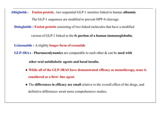 Albiglutide : Fusion protein , two sequential GLP-1 moieties linked to human albumin;
The GLP-1 sequences are modified to prevent DPP-4 cleavage.
Dulaglutide : Fusion protein consisting of two linked molecules that have a modified
version of GLP-1 linked to the fc portion of a human immunoglobulin;
Lixisenatide : A slightly longer form of exenatide
GLP-1RA s : Pharmacodynamics are comparable to each other & can be used with
other oral antidiabetic agents and basal insulin.
● While all of the GLP-1RAS have demonstrated efficacy as monotherapy, none is
considered as a first- line agent.
● The differences in efficacy are small relative to the overall effect of the drugs, and
definitive differences await more comprehensive studies.
 