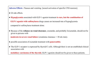 Adverse Effects : Nausea and vomiting [neural activation of specific CNS neurons].
● GI side effects.
● Hypoglycemia associated with GLP-1 agonist treatment is rare, but the combination of
GLP-1 agonist with sulfonylurea drugs causes an increased rate of hypoglycemia
compared to sulfonylurea treatment alone.
● Because of the reliance on renal clearance, exenatide, and probably lixisenatide, should not be
given to persons with
moderate-to-severe renal failure (creatinine clearance < 30 mL/min).
● possible association of exenatide treatment with pancreatitis;
● The GLP-1 receptor is expressed by thyroid C cells. Although there is not an established clinical
association with
medullary carcinoma of the thyroid, GLP-1 agonists should not be given to these patients.
 
