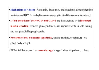 • Mechanism of Action: Alogliptin, linagliptin, and sitagliptin are competitive
inhibitors of DPP-4; vildagliptin and saxagliptin bind the enzyme covalently.
• 2-fold elevation of active GIP and GLP-1 and is associated with increased
insulin secretion, reduced glucagon levels, and improvements in both fasting
and postprandial hyperglycemia.
• No direct effects on insulin sensitivity, gastric motility, or satiety& No
effect body weight.
• DPP-4 inhibitors, used as monotherapy in type 2 diabetic patients, reduce
 