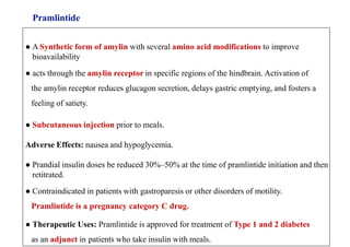 Pramlintide
● A Synthetic form of amylin with several amino acid modifications to improve
bioavailability
● acts through the amylin receptor in specific regions of the hindbrain. Activation of
the amylin receptor reduces glucagon secretion, delays gastric emptying, and fosters a
feeling of satiety.
● Subcutaneous injection prior to meals.
Adverse Effects: nausea and hypoglycemia.
● Prandial insulin doses be reduced 30%–50% at the time of pramlintide initiation and then
retitrated.
● Contraindicated in patients with gastroparesis or other disorders of motility.
Pramlintide is a pregnancy category C drug.
● Therapeutic Uses: Pramlintide is approved for treatment of Type 1 and 2 diabetes
as an adjunct in patients who take insulin with meals.
 